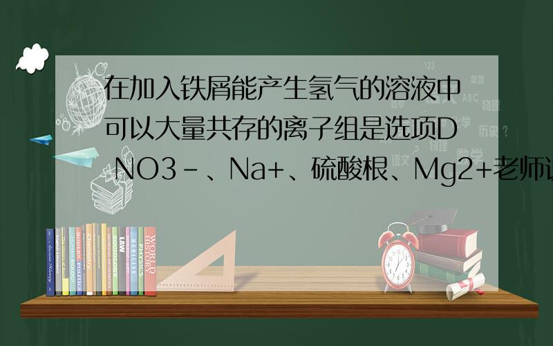 在加入铁屑能产生氢气的溶液中可以大量共存的离子组是选项D NO3-、Na+、硫酸根、Mg2+老师说这个选项是错的,说什么氢离子能与硝酸反应啥的,这是为什么呢?