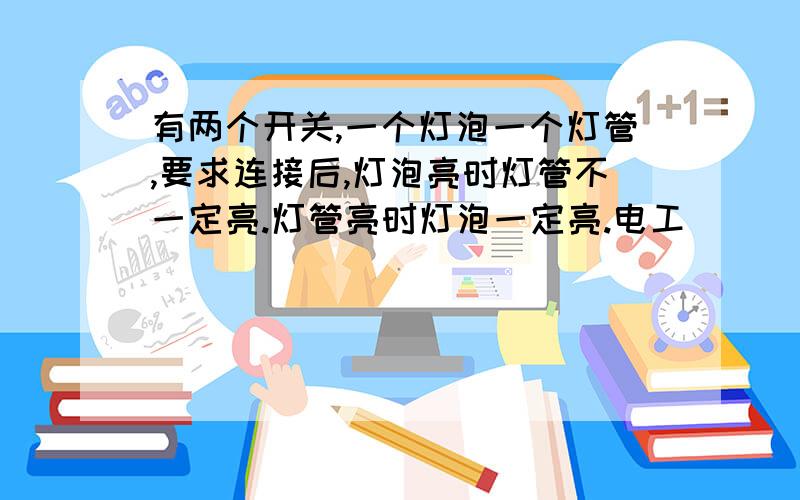 有两个开关,一个灯泡一个灯管,要求连接后,灯泡亮时灯管不一定亮.灯管亮时灯泡一定亮.电工