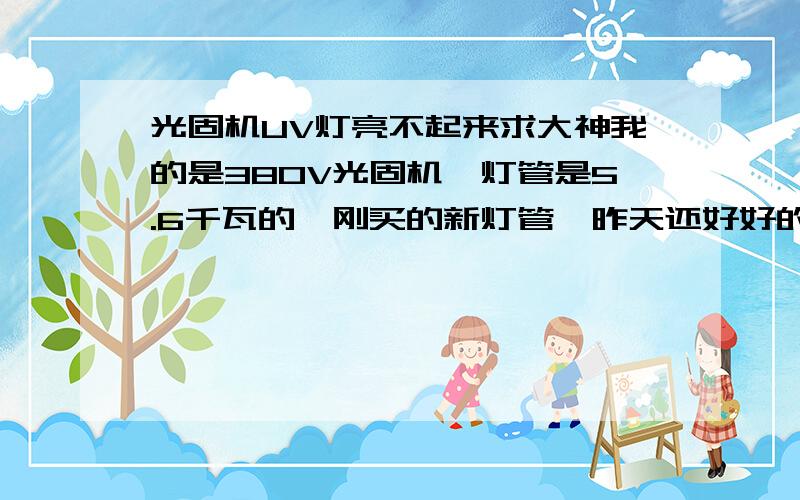 光固机UV灯亮不起来求大神我的是380V光固机,灯管是5.6千瓦的,刚买的新灯管,昨天还好好的,今天早上就不行了.UV灯亮是亮,就是达不到5.6千瓦的系数,也不管是1千瓦左右,求各路大神帮帮忙,急!