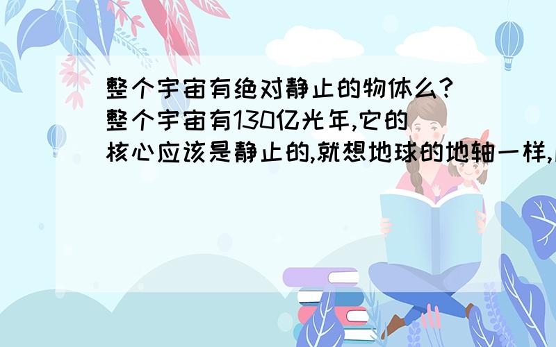 整个宇宙有绝对静止的物体么?整个宇宙有130亿光年,它的核心应该是静止的,就想地球的地轴一样,所以我觉得,宇宙也有,那么它的轴是否是静止不动的?这只是我的想法,不确定有谁可以帮我解