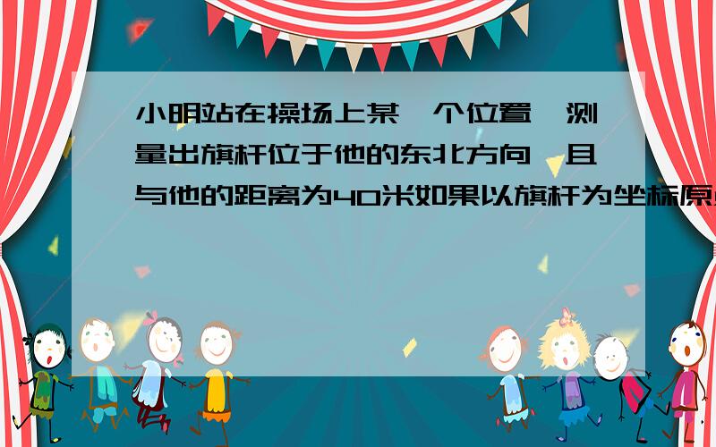 小明站在操场上某一个位置,测量出旗杆位于他的东北方向,且与他的距离为40米如果以旗杆为坐标原点,以正北方向为y轴,建立平面直角坐标系,请写出小明的坐标（精确到0.1m