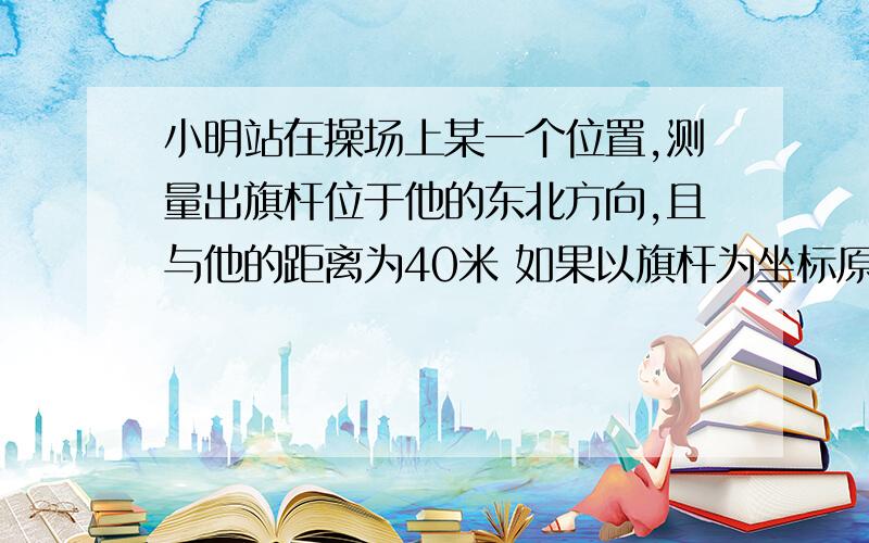 小明站在操场上某一个位置,测量出旗杆位于他的东北方向,且与他的距离为40米 如果以旗杆为坐标原点,以正北方向为y轴,建立平面直角坐标系,请写出小明的坐标（精确到0.1m）