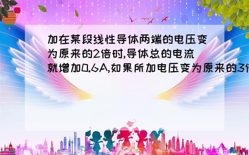 加在某段线性导体两端的电压变为原来的2倍时,导体总的电流就增加0.6A,如果所加电压变为原来的3倍，则导体中的电流将变为 A