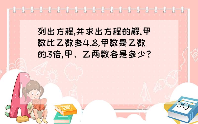 列出方程,并求出方程的解.甲数比乙数多4.8,甲数是乙数的3倍,甲、乙两数各是多少?