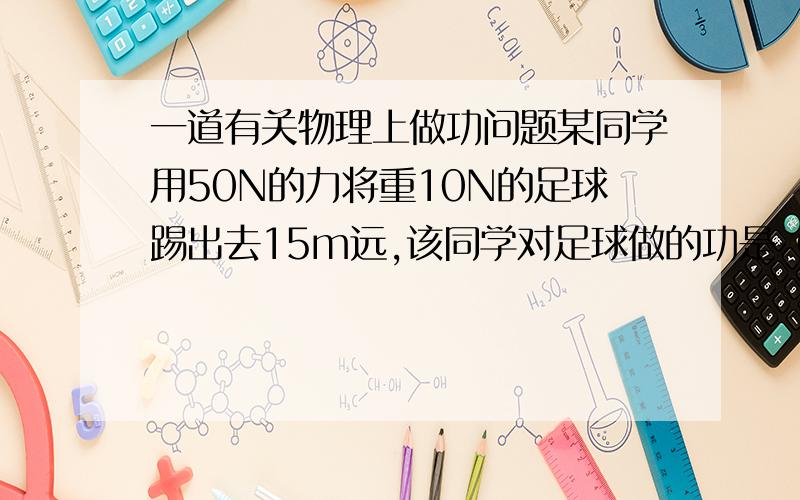 一道有关物理上做功问题某同学用50N的力将重10N的足球踢出去15m远,该同学对足球做的功是（）.