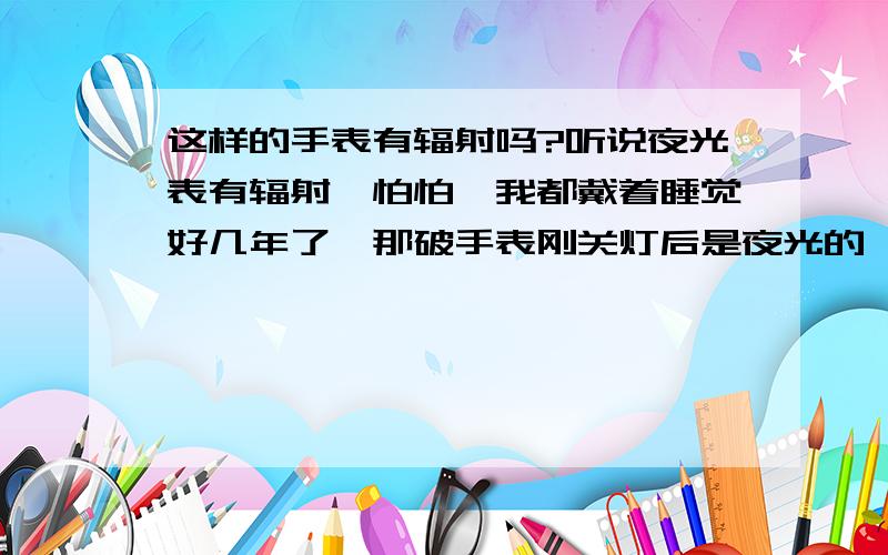 这样的手表有辐射吗?听说夜光表有辐射,怕怕,我都戴着睡觉好几年了,那破手表刚关灯后是夜光的,过了一段时间就不亮了=.=,请问这算夜光表吗?有镭辐射?