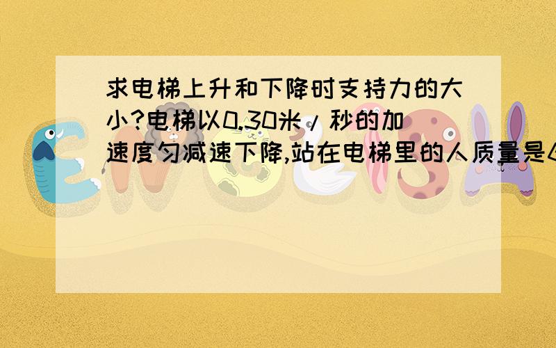 求电梯上升和下降时支持力的大小?电梯以0.30米/秒的加速度匀减速下降,站在电梯里的人质量是60千克,电梯地板对人的支持力是多大?如果电梯以同样加速度匀减速上升,电梯地板对人的支持力