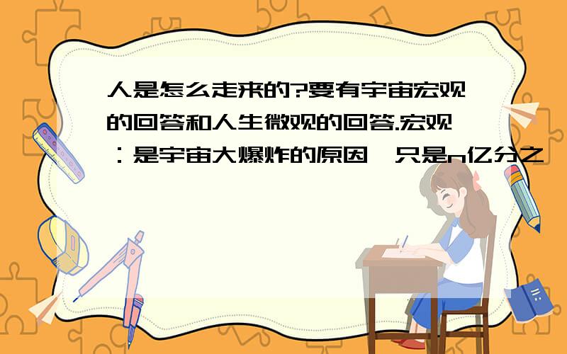 人是怎么走来的?要有宇宙宏观的回答和人生微观的回答.宏观：是宇宙大爆炸的原因,只是n亿分之一的演变过程.微观：人生是命运的安排,但来到这个世界命运是自己做人处事的过程.