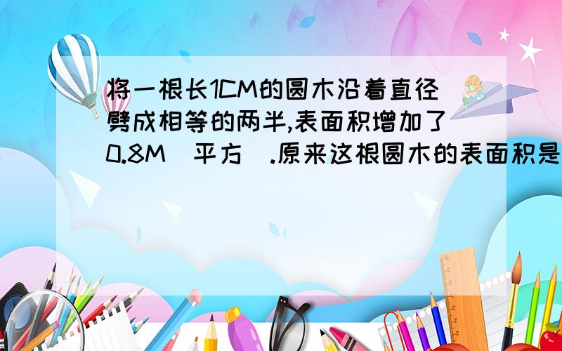 将一根长1CM的圆木沿着直径劈成相等的两半,表面积增加了0.8M（平方）.原来这根圆木的表面积是多少?