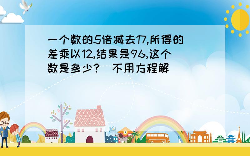 一个数的5倍减去17,所得的差乘以12,结果是96,这个数是多少?（不用方程解）