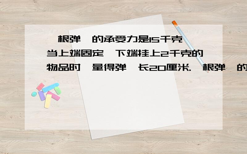 一根弹簧的承受力是15千克,当上端固定,下端挂上2千克的物品时,量得弹簧长20厘米.一根弹簧的承受力是15千克,当上端固定,下端挂上2千克的物品时,量得弹簧长20厘米,如果挂上5千克的物品时,