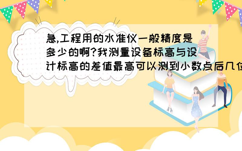 急,工程用的水准仪一般精度是多少的啊?我测量设备标高与设计标高的差值最高可以测到小数点后几位,可以测到0.本人新手望大侠指导.