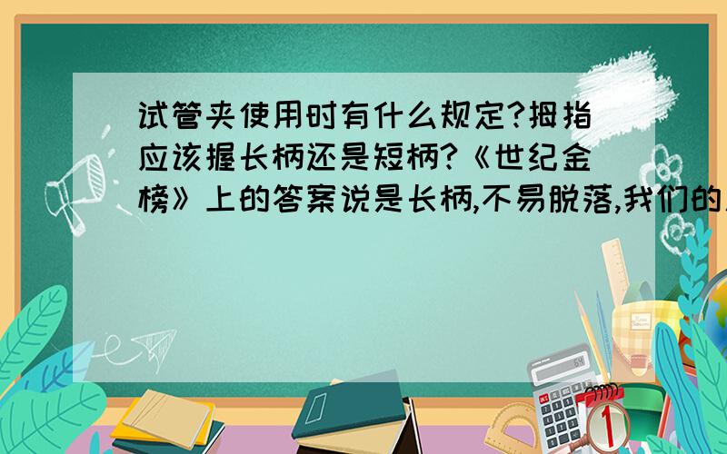 试管夹使用时有什么规定?拇指应该握长柄还是短柄?《世纪金榜》上的答案说是长柄,不易脱落,我们的人教新课本却画了一张用短柄的图.