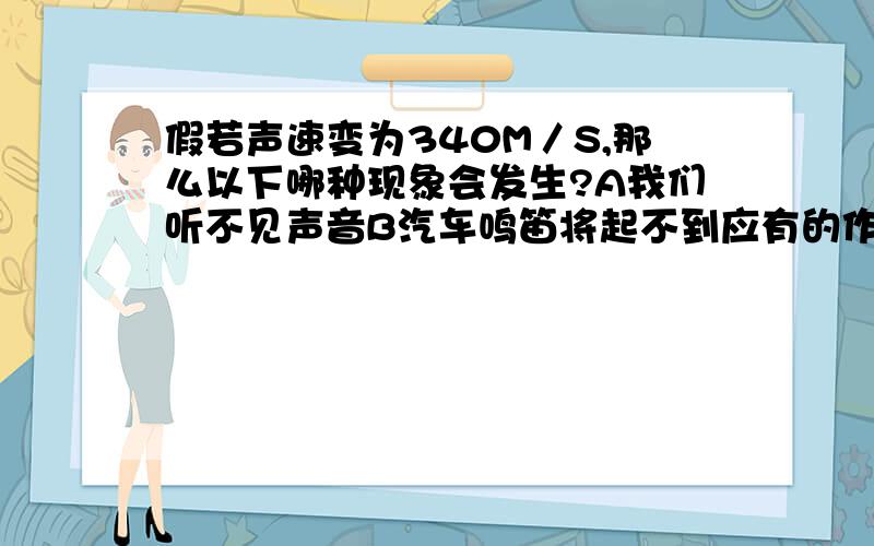 假若声速变为340M／S,那么以下哪种现象会发生?A我们听不见声音B汽车鸣笛将起不到应有的作用C我们会听不到回声D都有可能要有原因哦!