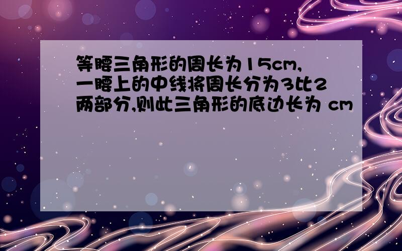 等腰三角形的周长为15cm,一腰上的中线将周长分为3比2两部分,则此三角形的底边长为 cm