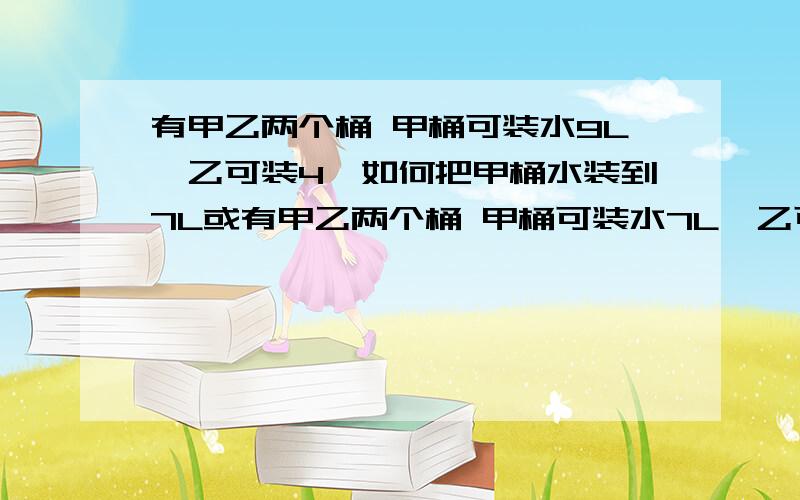 有甲乙两个桶 甲桶可装水9L,乙可装4,如何把甲桶水装到7L或有甲乙两个桶 甲桶可装水7L,乙可装3,如何把甲桶水装到5L