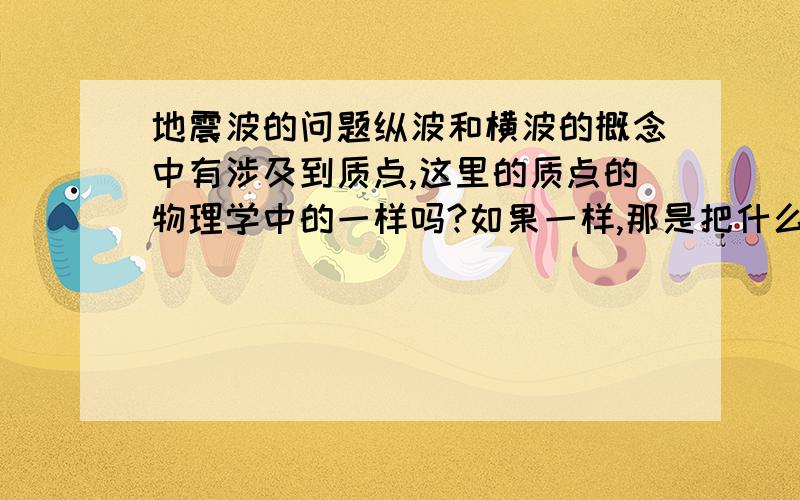 地震波的问题纵波和横波的概念中有涉及到质点,这里的质点的物理学中的一样吗?如果一样,那是把什么物体看成质点,来研究它的运动?那应该怎样理解地震波的概念?