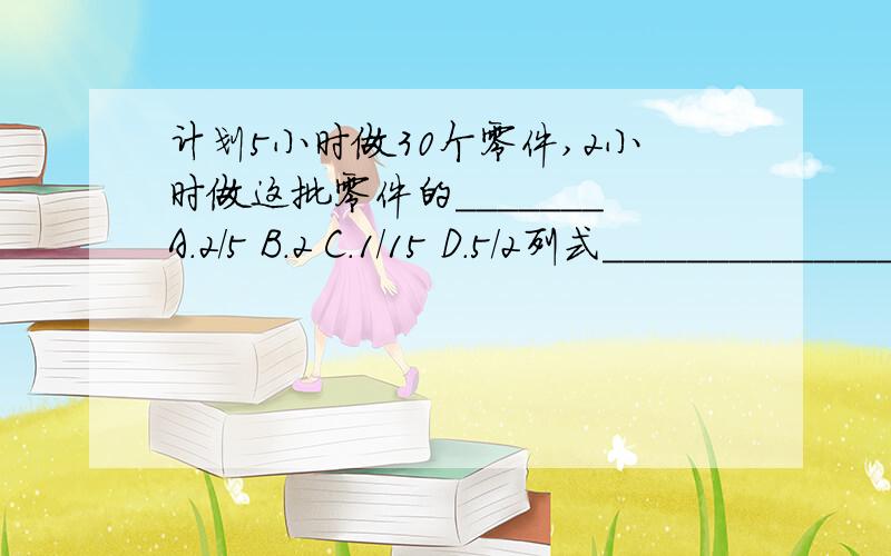 计划5小时做30个零件,2小时做这批零件的_______A.2/5 B.2 C.1/15 D.5/2列式_________________________1/2-1/2x=1/2