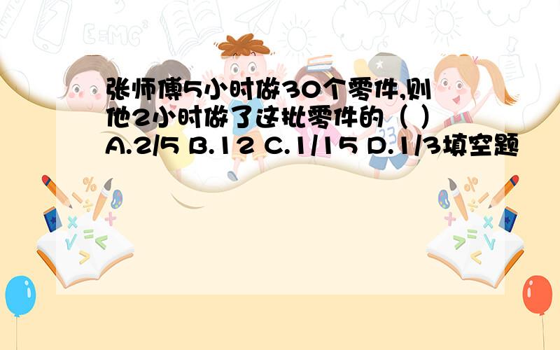 张师傅5小时做30个零件,则他2小时做了这批零件的（ ）A.2/5 B.12 C.1/15 D.1/3填空题