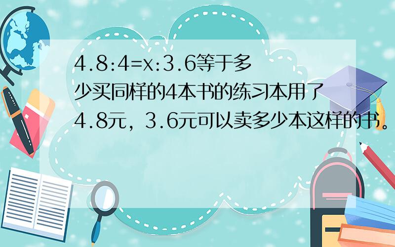 4.8:4=x:3.6等于多少买同样的4本书的练习本用了4.8元，3.6元可以卖多少本这样的书。用比例方程算