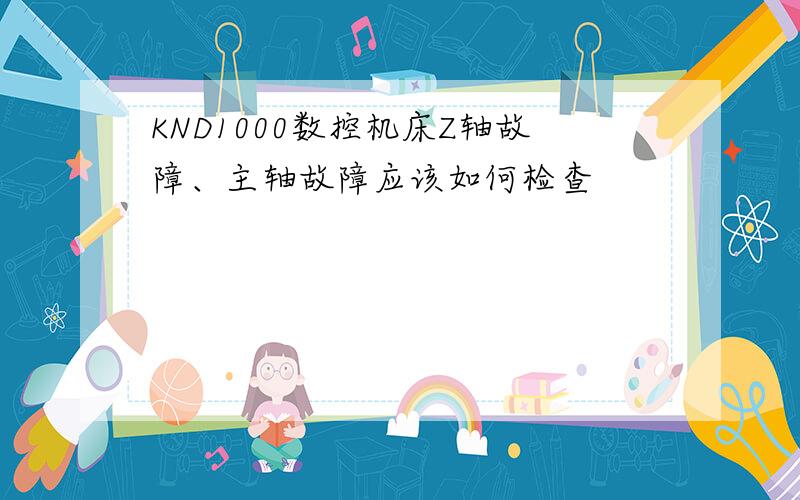 KND1000数控机床Z轴故障、主轴故障应该如何检查