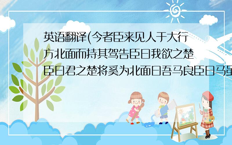 英语翻译(今者臣来见人于大行方北面而持其驾告臣曰我欲之楚臣曰君之楚将奚为北面曰吾马良臣曰马虽良此非楚之路也曰吾用多臣曰用虽多此非楚路也曰吾御者善此数者愈善而离锄愈远耳)