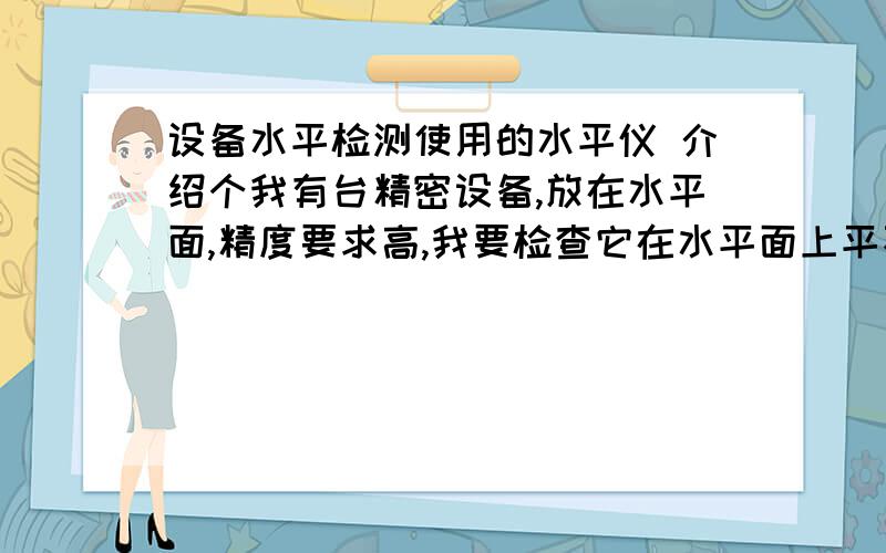 设备水平检测使用的水平仪 介绍个我有台精密设备,放在水平面,精度要求高,我要检查它在水平面上平不平,介绍个测量仪,有使用说明的 有刻度的,能看出误差 横向、纵向