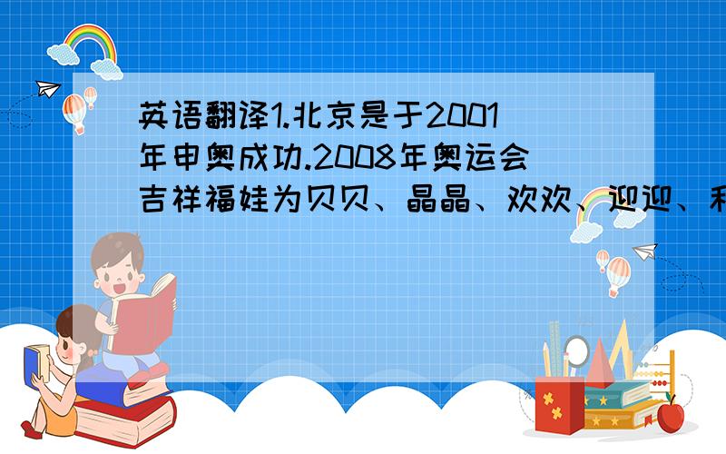 英语翻译1.北京是于2001年申奥成功.2008年奥运会吉祥福娃为贝贝、晶晶、欢欢、迎迎、和妮妮.吉祥物所象征的意义是海洋、森林、奥运圣火、大地和天空.吉祥物的形象分别是鱼、熊猫、奥运