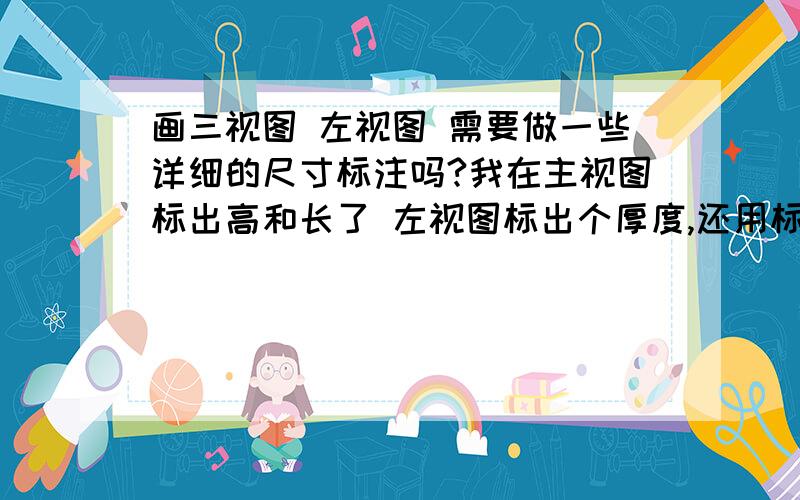 画三视图 左视图 需要做一些详细的尺寸标注吗?我在主视图标出高和长了 左视图标出个厚度,还用标出左视图的高度么?我是做灯箱的 应该属于建筑 请大侠讲解