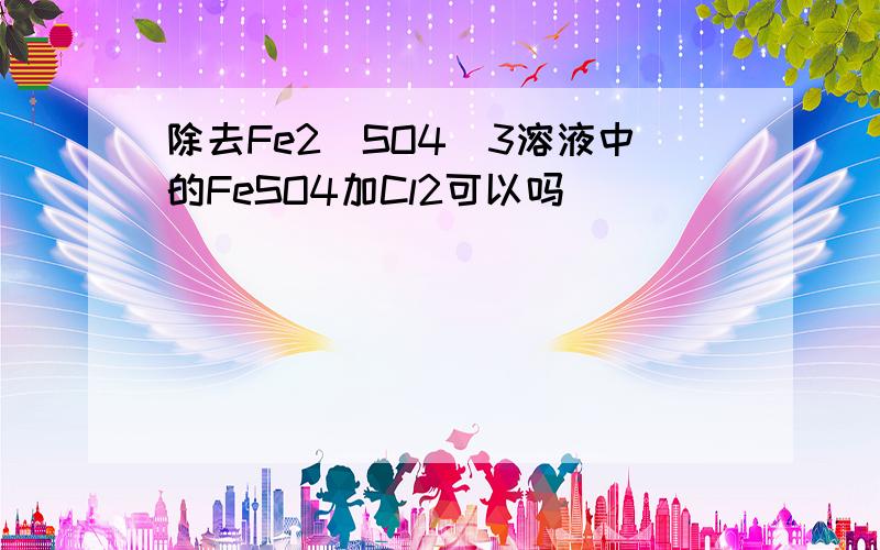 除去Fe2(SO4)3溶液中的FeSO4加Cl2可以吗