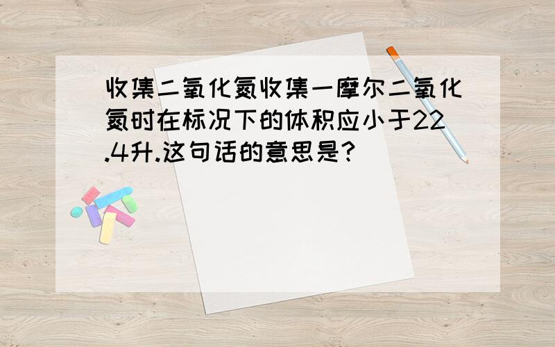 收集二氧化氮收集一摩尔二氧化氮时在标况下的体积应小于22.4升.这句话的意思是?