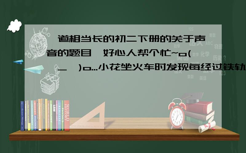 一道相当长的初二下册的关于声音的题目,好心人帮个忙~o(∩_∩)o...小花坐火车时发现每经过铁轨接头处,车身都要震动一次；火车进山洞前一瞬间要鸣笛一次.他恰好坐在车尾,从听到鸣笛声到