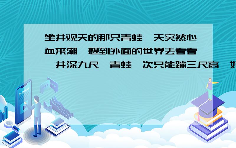 坐井观天的那只青蛙一天突然心血来潮,想到外面的世界去看看,井深九尺,青蛙一次只能蹦三尺高,如果这样青蛙要蹦几次才能跳出井口呢?