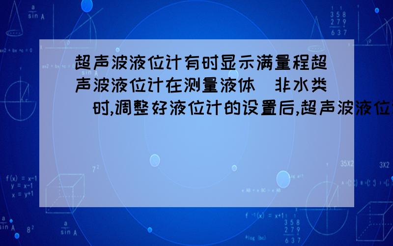 超声波液位计有时显示满量程超声波液位计在测量液体（非水类）时,调整好液位计的设置后,超声波液位计显示液体高度正确,但液体循环后（该液体可以充放电）,有时超声波液位计就显示为