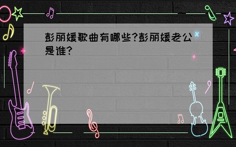 彭丽媛歌曲有哪些?彭丽媛老公是谁?