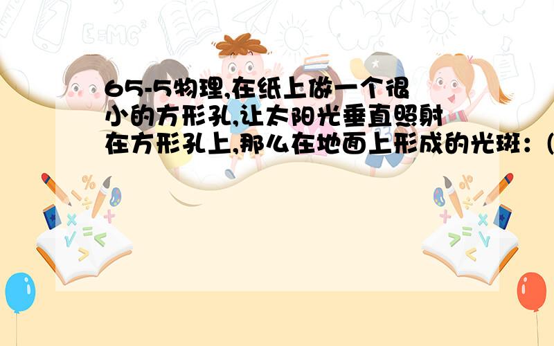 65-5物理,在纸上做一个很小的方形孔,让太阳光垂直照射在方形孔上,那么在地面上形成的光斑：(说说理由)A、是方形的,它是太阳的虚像； B、是圆形的,它是太阳的虚像；C、是方形的,它是太阳