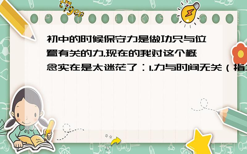 初中的时候保守力是做功只与位置有关的力.现在的我对这个概念实在是太迷茫了：1.力与时间无关（指力的表达式里不能有时间这个变量）2.力与速度无关（指力的表达式里不能有速度这个