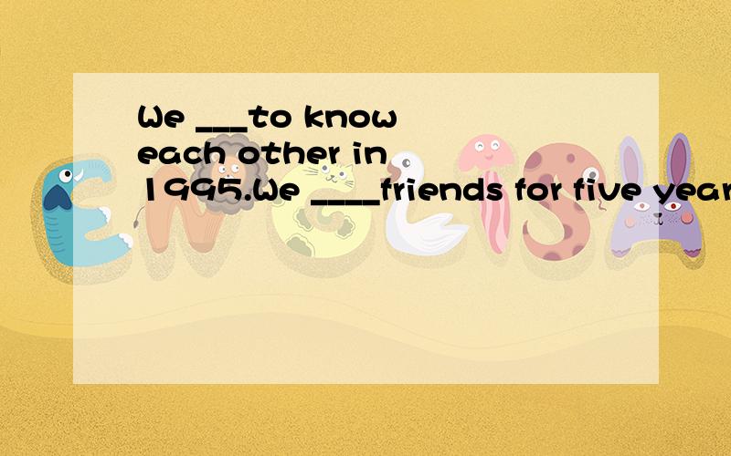 We ___to know each other in 1995.We ____friends for five years.A.got;have beenB.have got;have beenC.have got;areD.got;are为什么选A?