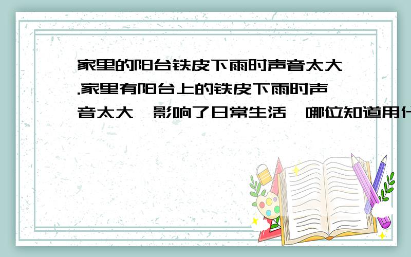 家里的阳台铁皮下雨时声音太大.家里有阳台上的铁皮下雨时声音太大,影响了日常生活,哪位知道用什么办法可以解决一下.不过要防水防晒,最好是容易安装.如果改为橡胶板工程有些大,如果用