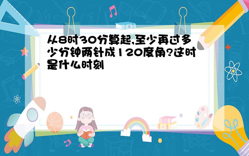 从8时30分算起,至少再过多少分钟两针成120度角?这时是什么时刻