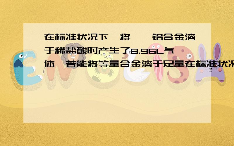 在标准状况下,将一镁铝合金溶于稀盐酸时产生了8.96L气体,若能将等量合金溶于足量在标准状况下,将一镁铝合金溶于稀盐酸时产生了8.96L气体,若能将等量合金溶于足量烧碱溶液时产生了6.72L气