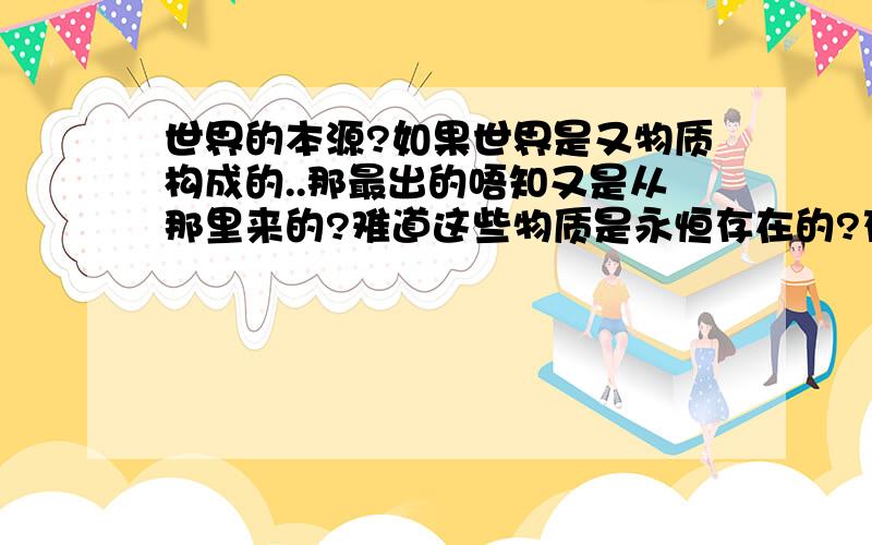 世界的本源?如果世界是又物质构成的..那最出的唔知又是从那里来的?难道这些物质是永恒存在的?存在的基础应该是创造和出现吧...那这些物质又是如何出现或者说被谁创造的呢?