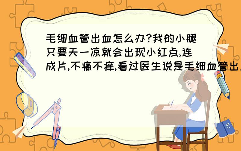 毛细血管出血怎么办?我的小腿只要天一凉就会出现小红点,连成片,不痛不痒,看过医生说是毛细血管出血.已经几年了,好象越来越严重了,越来越多了.该怎么办啊?都不敢穿裙子了!