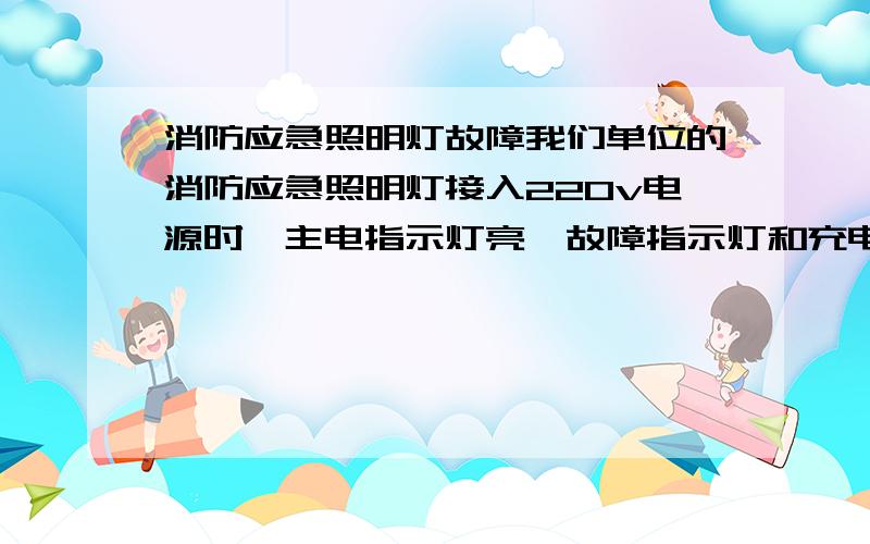 消防应急照明灯故障我们单位的消防应急照明灯接入220v电源时,主电指示灯亮,故障指示灯和充电指示灯不亮!当我按（开灯/试验）按钮时,照明灯不能开启,同时主电指示等熄灭!当松开（开灯/