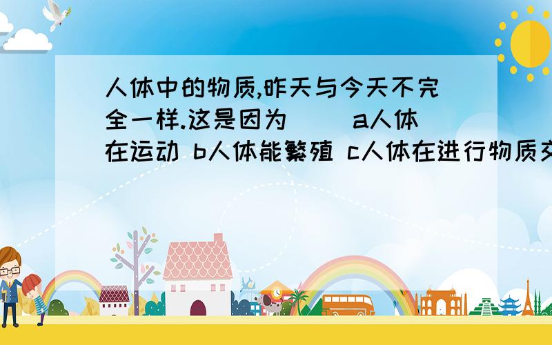 人体中的物质,昨天与今天不完全一样.这是因为（） a人体在运动 b人体能繁殖 c人体在进行物质交换