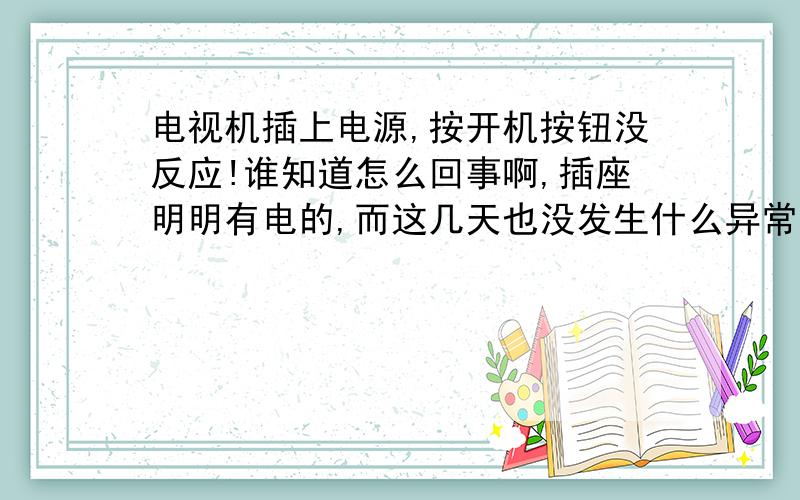 电视机插上电源,按开机按钮没反应!谁知道怎么回事啊,插座明明有电的,而这几天也没发生什么异常情况,比如跳闸啊之类的,电视机也不过用了两三年,为什么忽然不反应了.我想以我微不足道