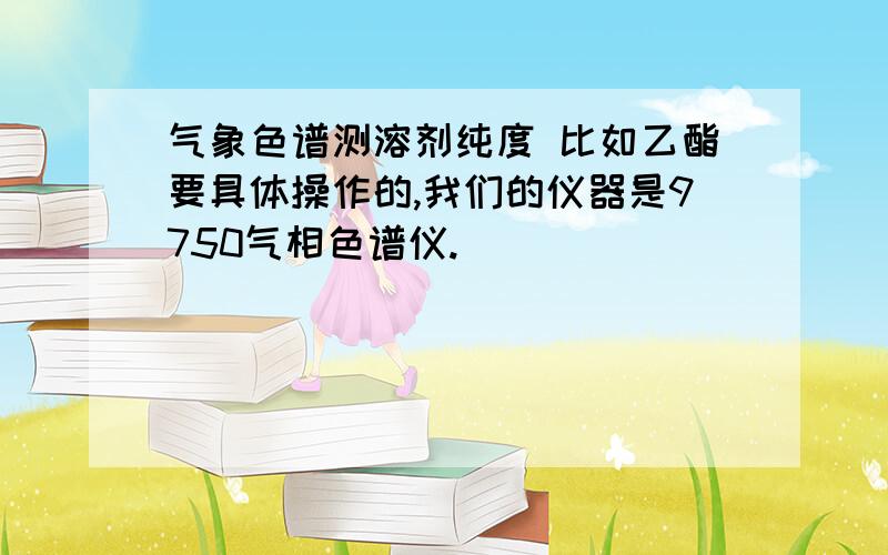 气象色谱测溶剂纯度 比如乙酯要具体操作的,我们的仪器是9750气相色谱仪.