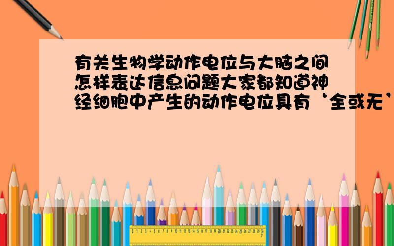 有关生物学动作电位与大脑之间怎样表达信息问题大家都知道神经细胞中产生的动作电位具有‘全或无’的特性,即产生就达到最大值,也就是说身体中产生的所有动作电位都是一样大小的,那