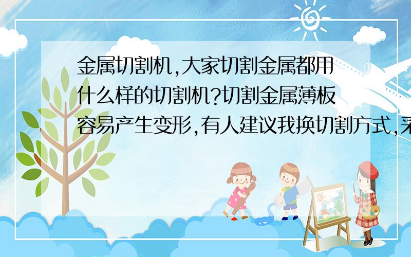 金属切割机,大家切割金属都用什么样的切割机?切割金属薄板容易产生变形,有人建议我换切割方式,采用金属激光切割机,不知是否有效,问问大家都是用的什么切割机.是火焰的?激光的?等离子