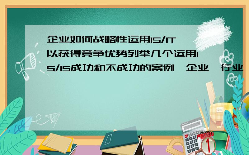 企业如何战略性运用IS/IT以获得竞争优势列举几个运用IS/IS成功和不成功的案例,企业、行业、国家不同会影响获得或增强竞争优势的成败么?IS/IS给企业带来的优势是否能得以持续?为什么!上面